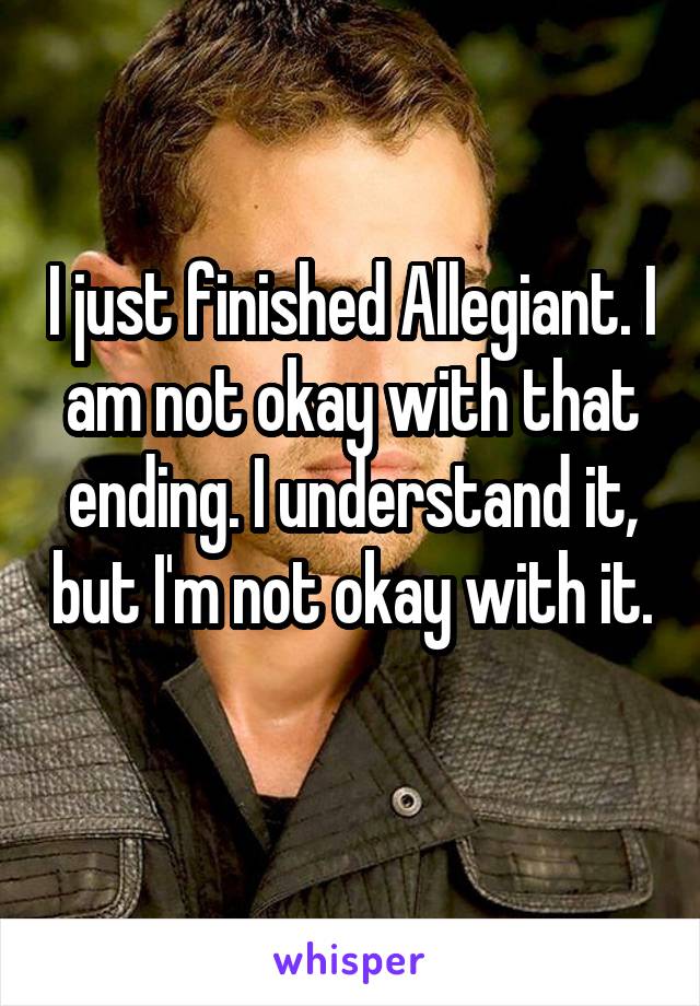 I just finished Allegiant. I am not okay with that ending. I understand it, but I'm not okay with it. 