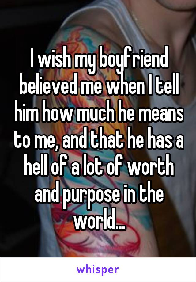 I wish my boyfriend believed me when I tell him how much he means to me, and that he has a hell of a lot of worth and purpose in the world...