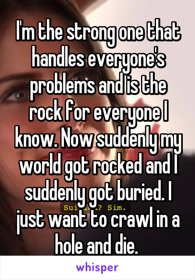 I'm the strong one that handles everyone's problems and is the rock for everyone I know. Now suddenly my world got rocked and I suddenly got buried. I just want to crawl in a hole and die. 