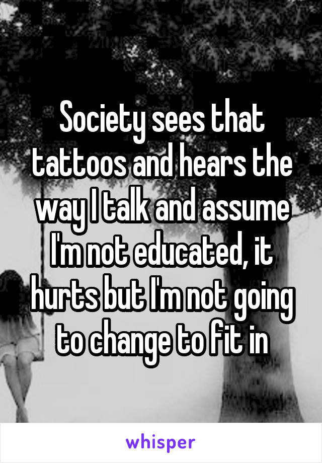 Society sees that tattoos and hears the way I talk and assume I'm not educated, it hurts but I'm not going to change to fit in