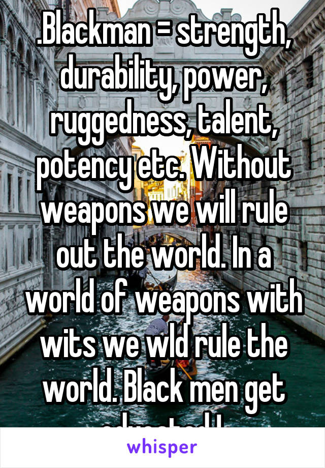 .Blackman = strength, durability, power, ruggedness, talent, potency etc. Without weapons we will rule out the world. In a world of weapons with wits we wld rule the world. Black men get educated ! 