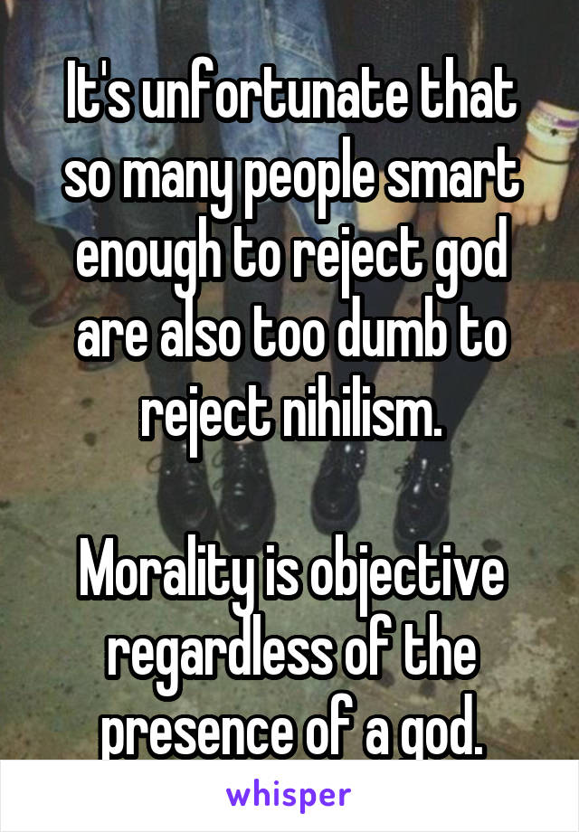 It's unfortunate that so many people smart enough to reject god are also too dumb to reject nihilism.

Morality is objective regardless of the presence of a god.