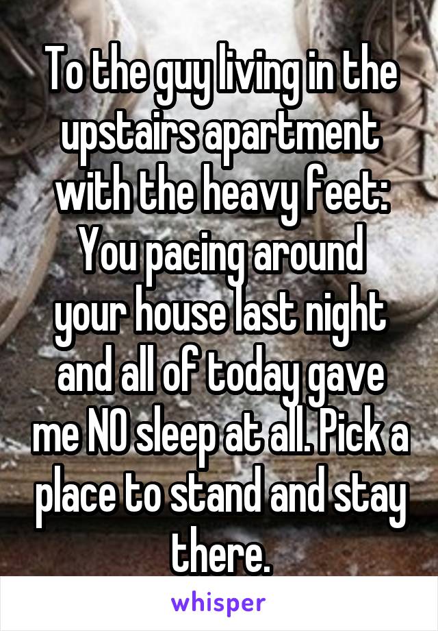 To the guy living in the upstairs apartment with the heavy feet:
You pacing around your house last night and all of today gave me NO sleep at all. Pick a place to stand and stay there.