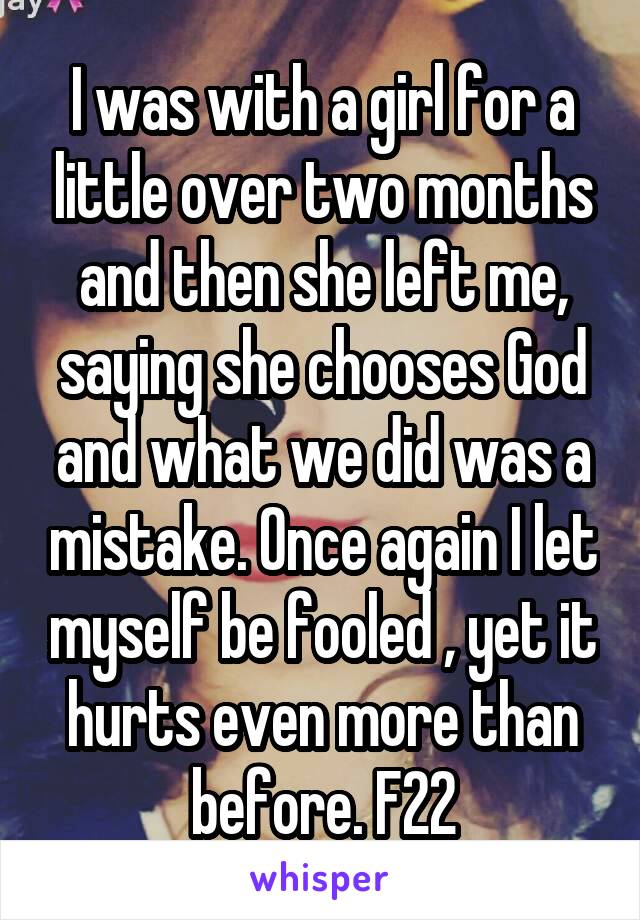 I was with a girl for a little over two months and then she left me, saying she chooses God and what we did was a mistake. Once again I let myself be fooled , yet it hurts even more than before. F22