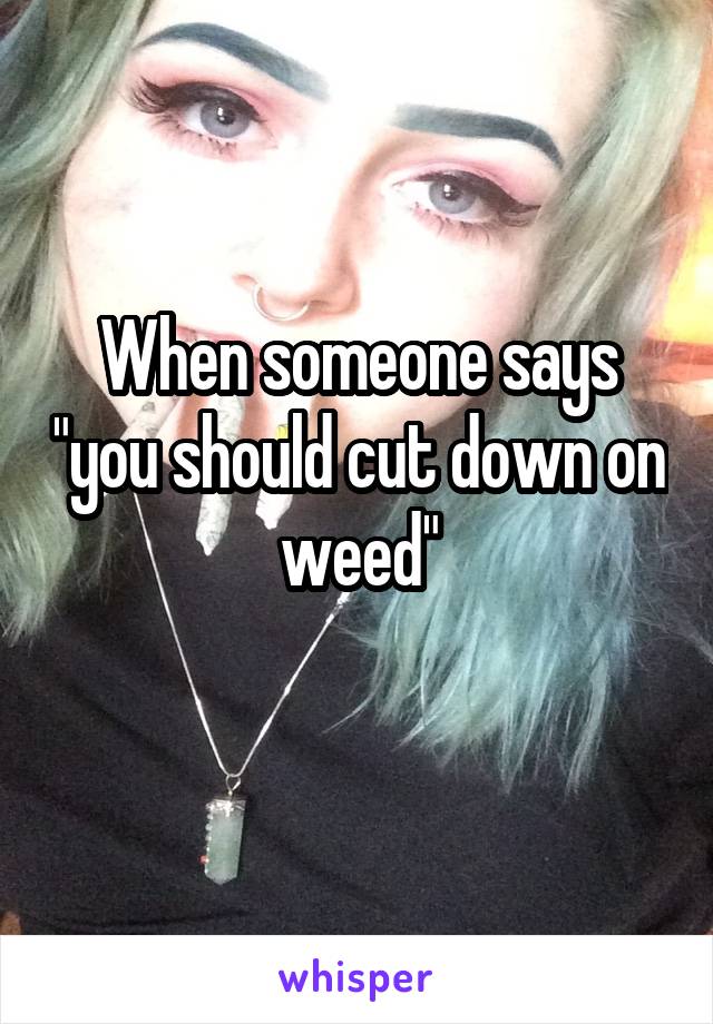 When someone says "you should cut down on weed"
