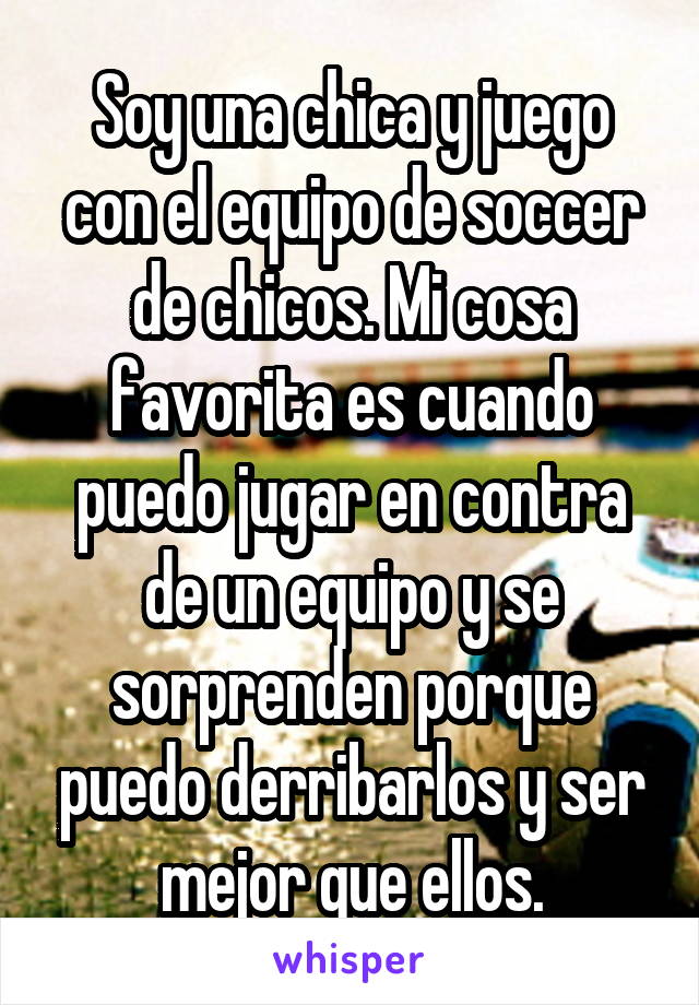 Soy una chica y juego con el equipo de soccer de chicos. Mi cosa favorita es cuando puedo jugar en contra de un equipo y se sorprenden porque puedo derribarlos y ser mejor que ellos.