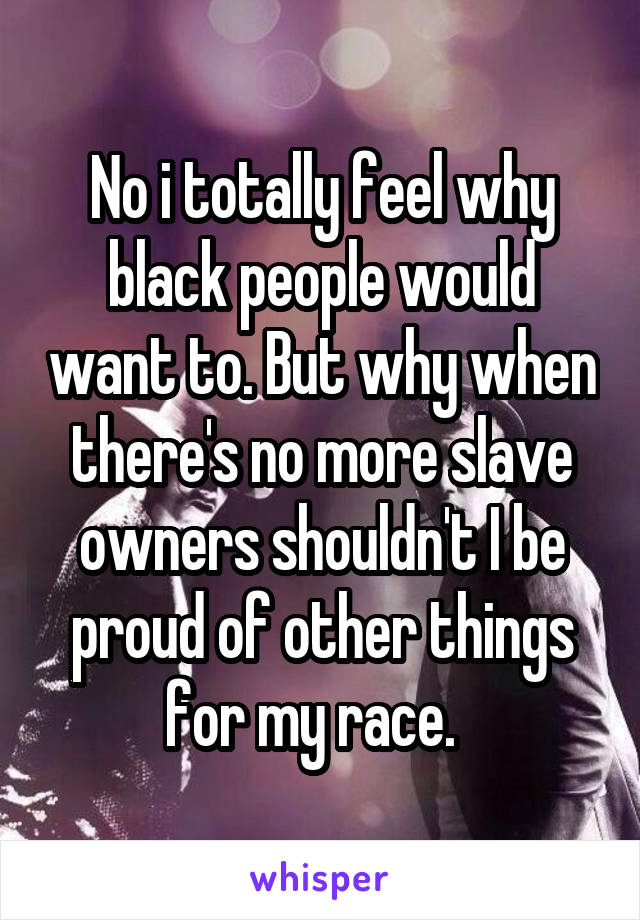 No i totally feel why black people would want to. But why when there's no more slave owners shouldn't I be proud of other things for my race.  