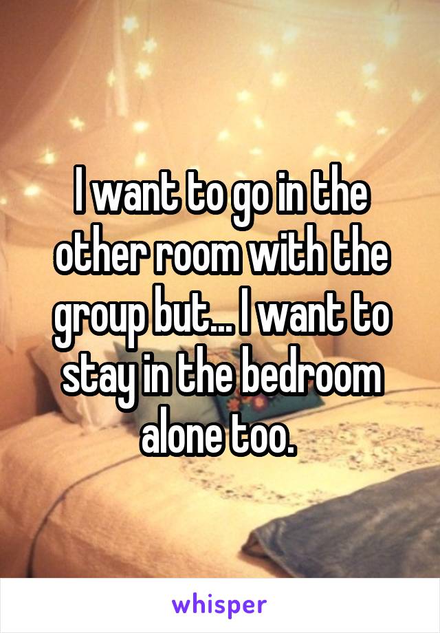 I want to go in the other room with the group but... I want to stay in the bedroom alone too. 