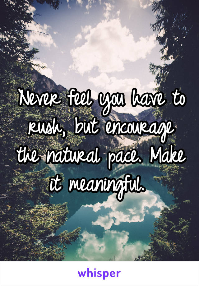 Never feel you have to rush, but encourage the natural pace. Make it meaningful. 