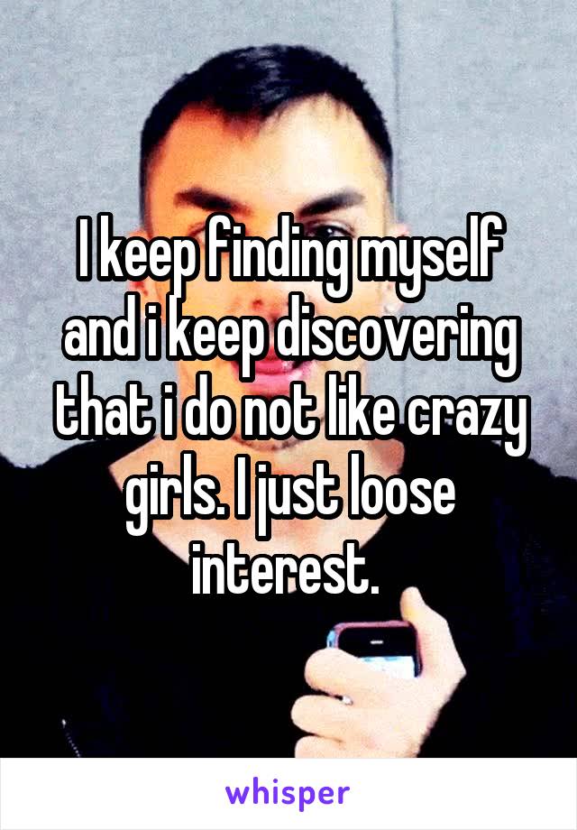 I keep finding myself and i keep discovering that i do not like crazy girls. I just loose interest. 