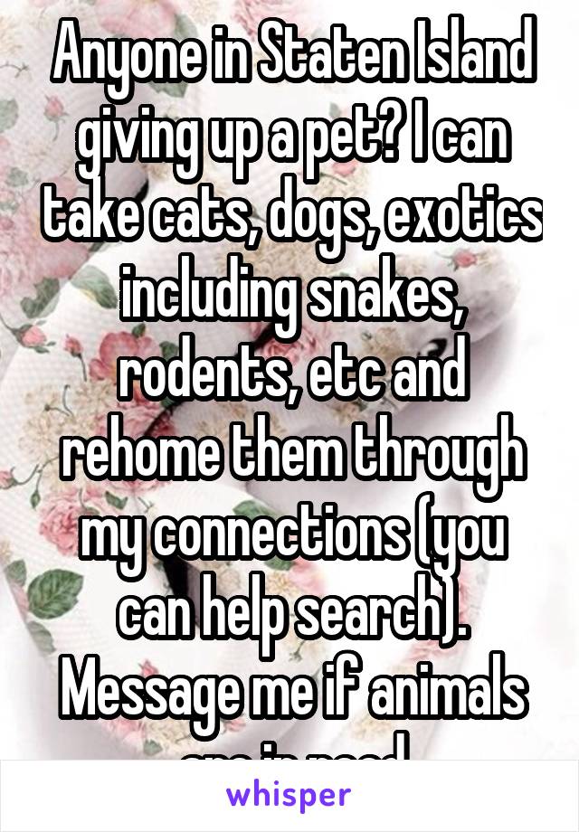 Anyone in Staten Island giving up a pet? I can take cats, dogs, exotics including snakes, rodents, etc and rehome them through my connections (you can help search). Message me if animals are in need