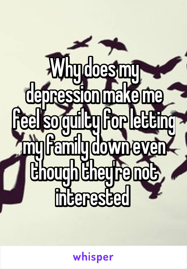 Why does my depression make me feel so guilty for letting my family down even though they're not interested 