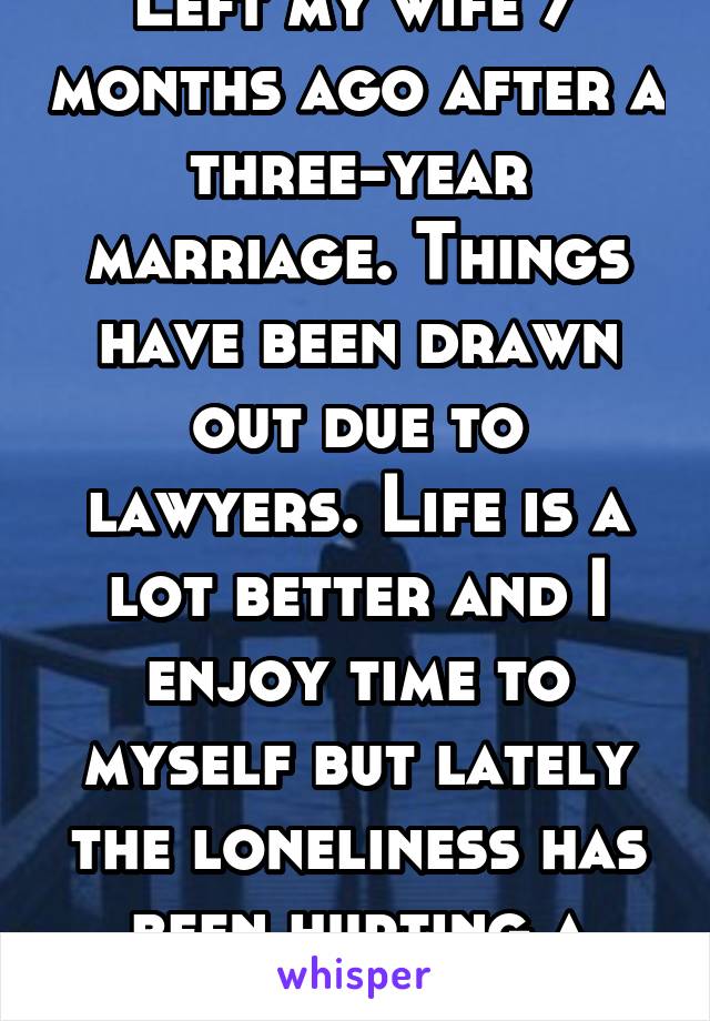 Left my wife 7 months ago after a three-year marriage. Things have been drawn out due to lawyers. Life is a lot better and I enjoy time to myself but lately the loneliness has been hurting a little. 