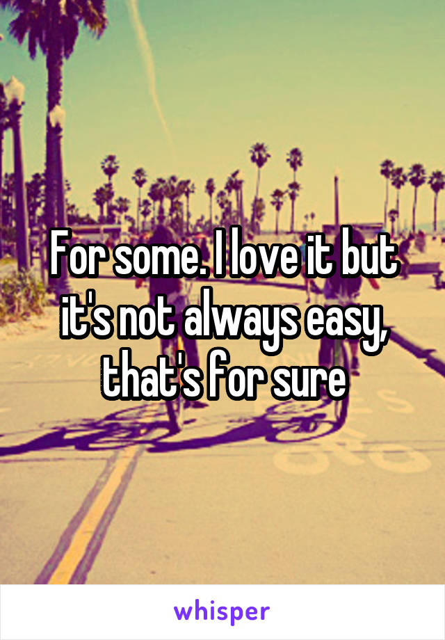 For some. I love it but it's not always easy, that's for sure