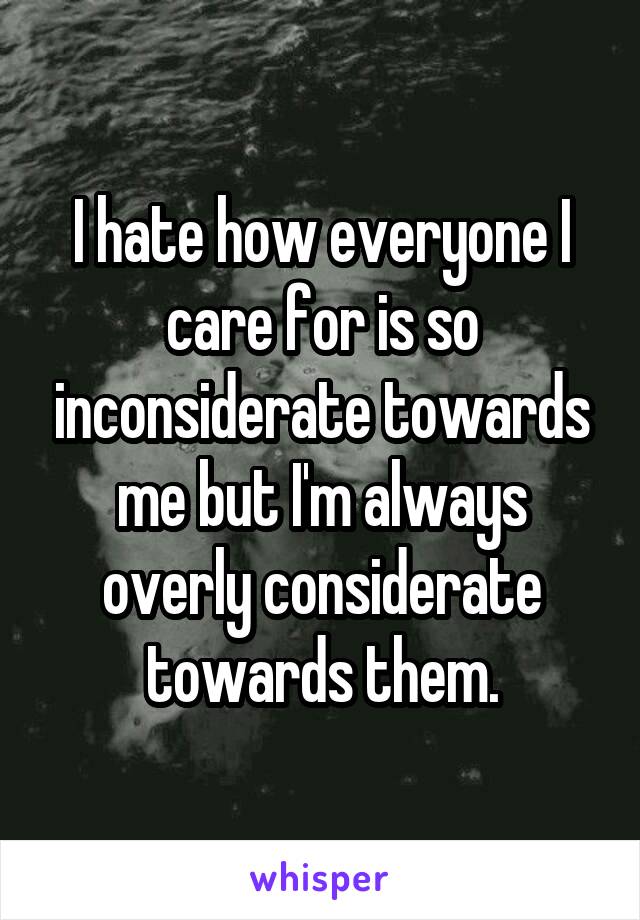 I hate how everyone I care for is so inconsiderate towards me but I'm always overly considerate towards them.