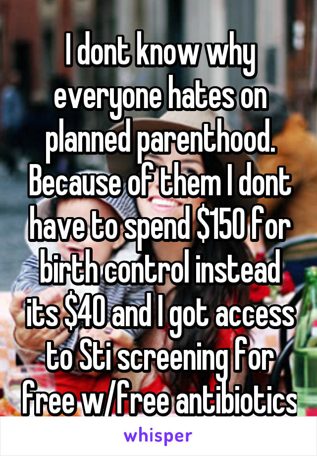 I dont know why everyone hates on planned parenthood. Because of them I dont have to spend $150 for birth control instead its $40 and I got access to Sti screening for free w/free antibiotics