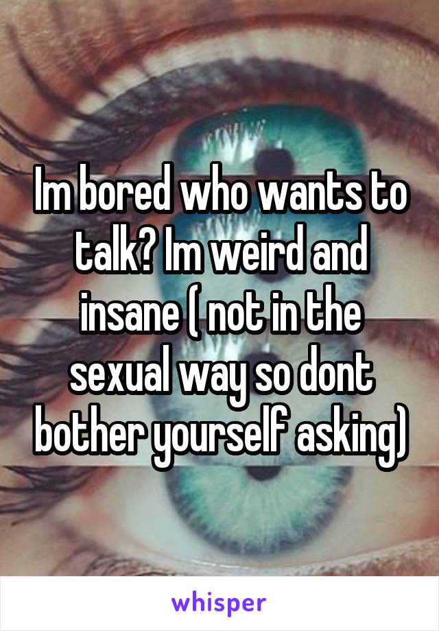 Im bored who wants to talk? Im weird and insane ( not in the sexual way so dont bother yourself asking)