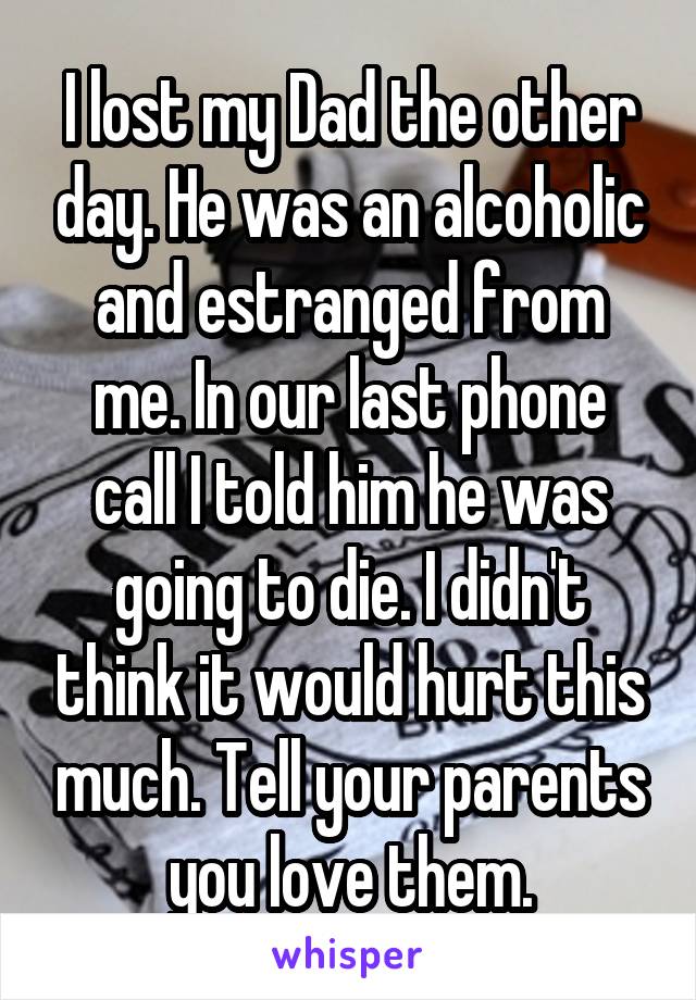 I lost my Dad the other day. He was an alcoholic and estranged from me. In our last phone call I told him he was going to die. I didn't think it would hurt this much. Tell your parents you love them.