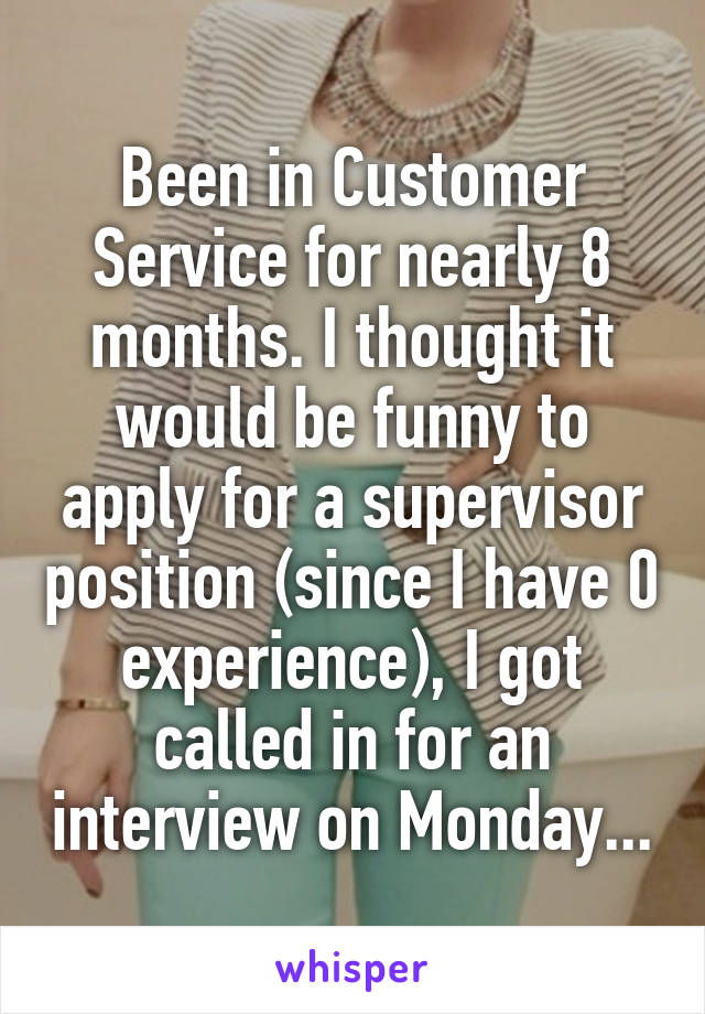 Been in Customer Service for nearly 8 months. I thought it would be funny to apply for a supervisor position (since I have 0 experience), I got called in for an interview on Monday...