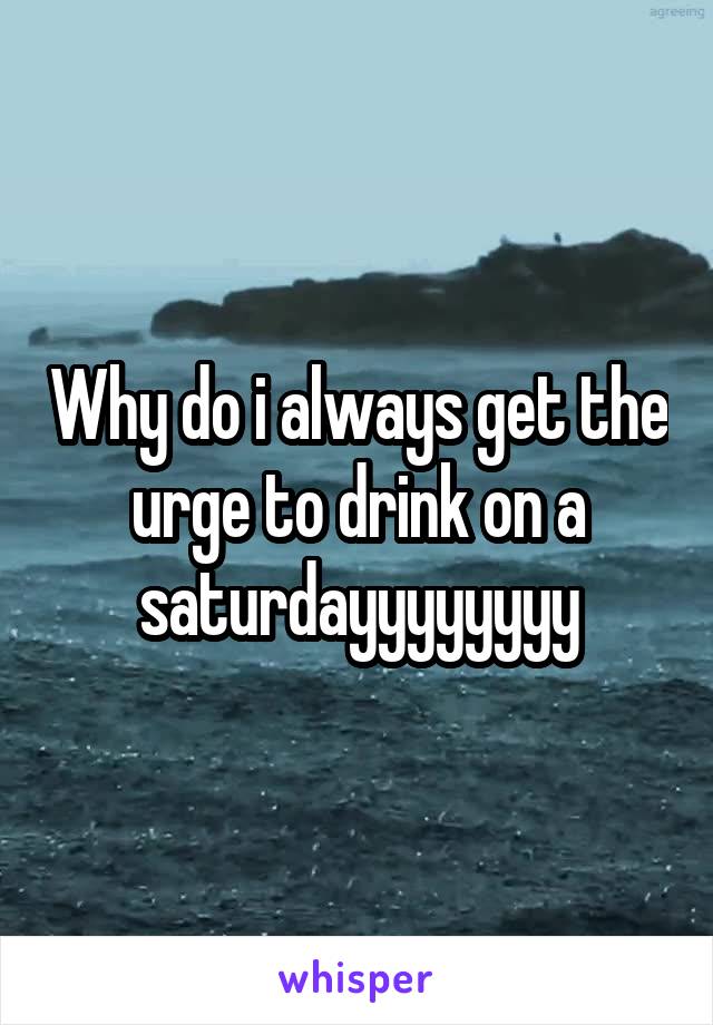 Why do i always get the urge to drink on a saturdayyyyyyyy