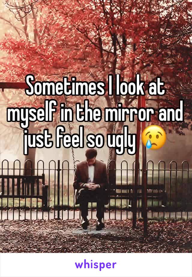 Sometimes I look at myself in the mirror and just feel so ugly 😢