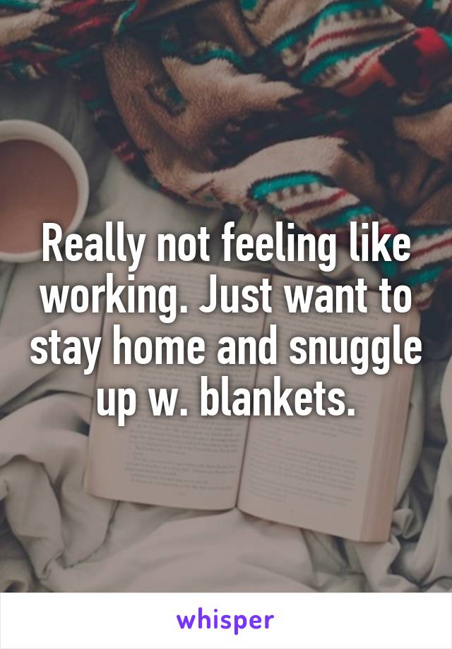 Really not feeling like working. Just want to stay home and snuggle up w. blankets.