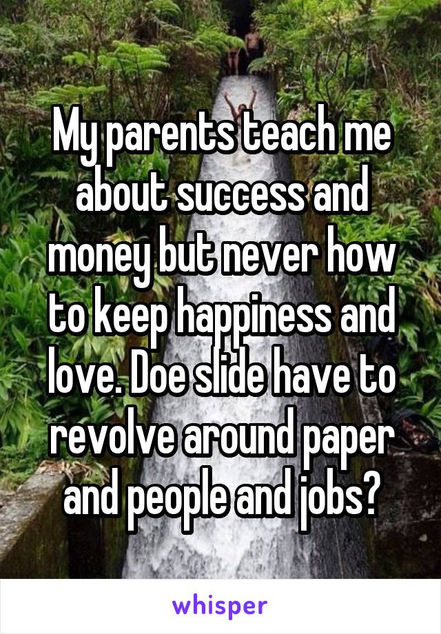 My parents teach me about success and money but never how to keep happiness and love. Doe slide have to revolve around paper and people and jobs?