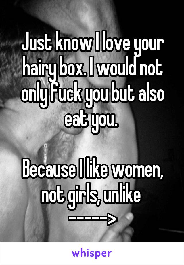 Just know I love your hairy box. I would not only fuck you but also eat you. 

Because I like women, not girls, unlike 
----->