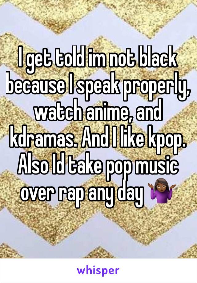 I get told im not black because I speak properly, watch anime, and kdramas. And I like kpop. Also Id take pop music over rap any day 🤷🏾‍♀️