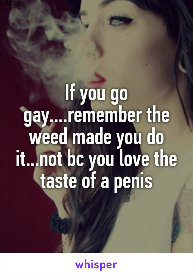 If you go gay....remember the weed made you do it...not bc you love the taste of a penis