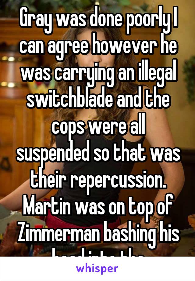 Gray was done poorly I can agree however he was carrying an illegal switchblade and the cops were all suspended so that was their repercussion. Martin was on top of Zimmerman bashing his head into the