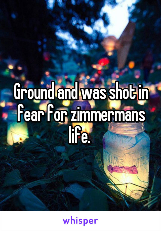 Ground and was shot in fear for zimmermans life. 