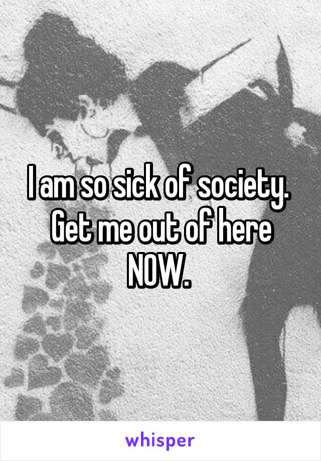 I am so sick of society. 
Get me out of here NOW. 