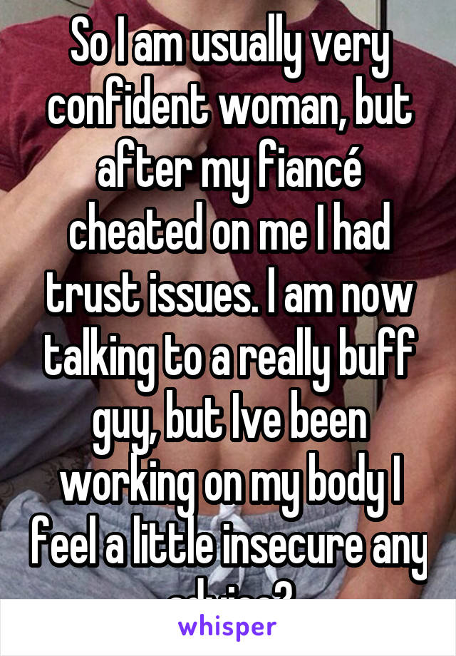 So I am usually very confident woman, but after my fiancé cheated on me I had trust issues. I am now talking to a really buff guy, but Ive been working on my body I feel a little insecure any advice?