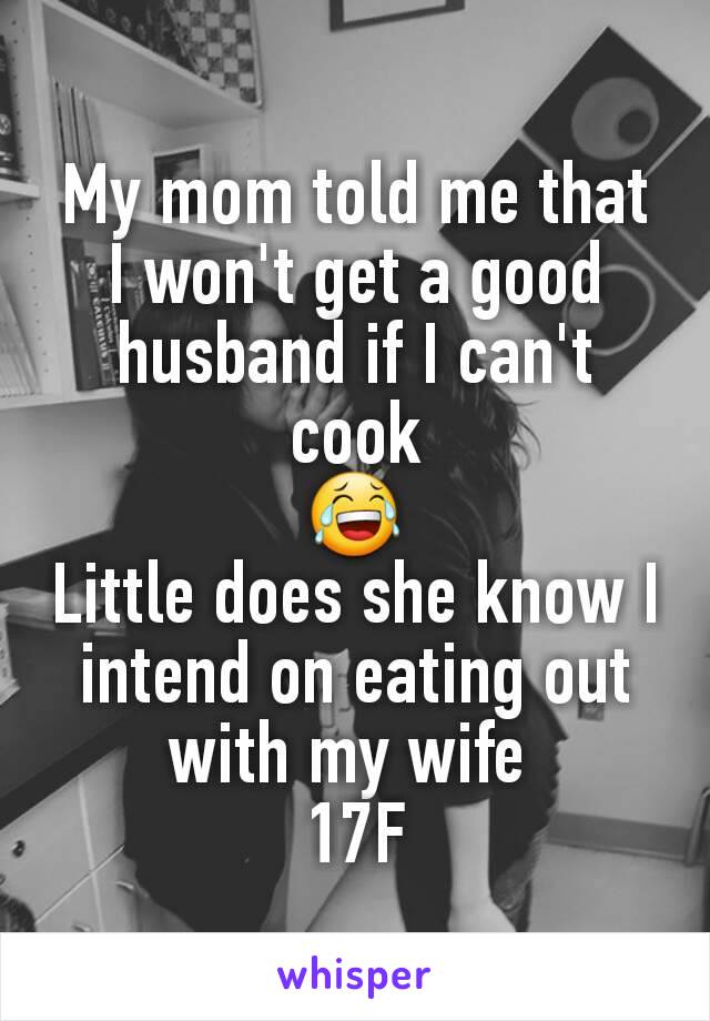 My mom told me that I won't get a good husband if I can't cook
😂
Little does she know I intend on eating out with my wife 
17F