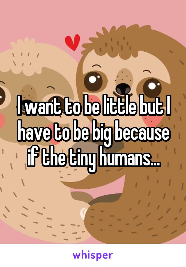 I want to be little but I have to be big because if the tiny humans...