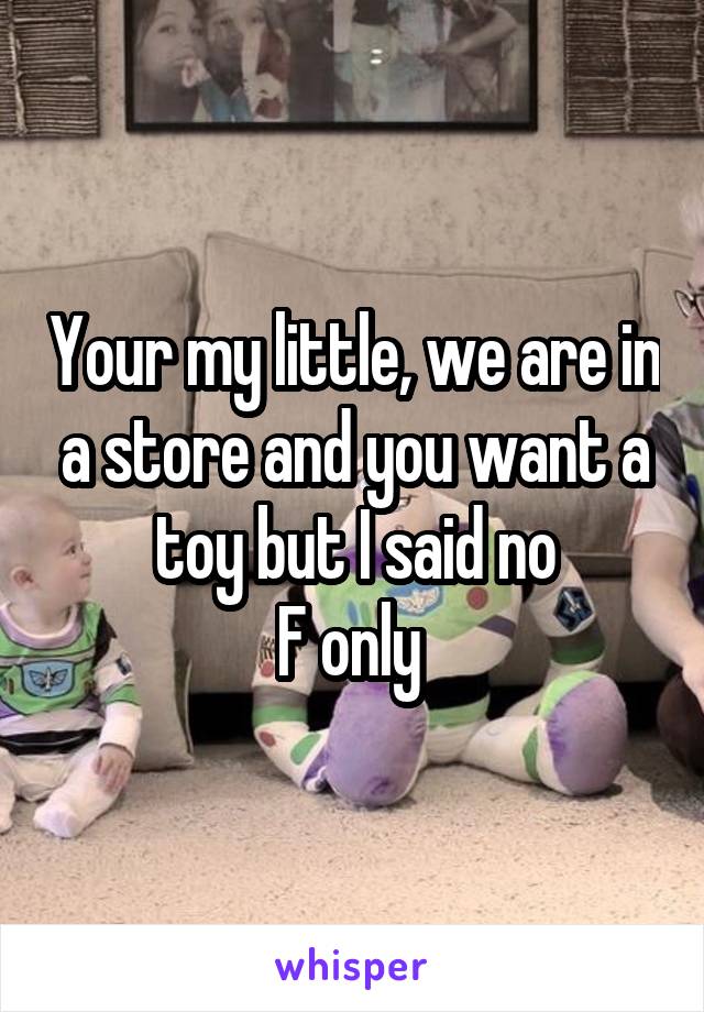 Your my little, we are in a store and you want a toy but I said no
F only 