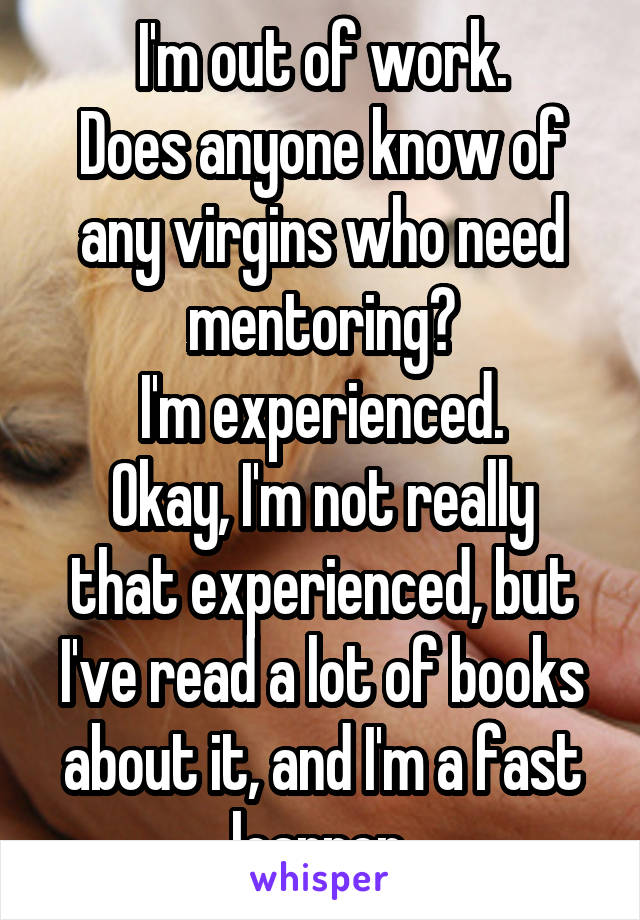 I'm out of work.
Does anyone know of any virgins who need mentoring?
I'm experienced.
Okay, I'm not really that experienced, but I've read a lot of books about it, and I'm a fast learner.