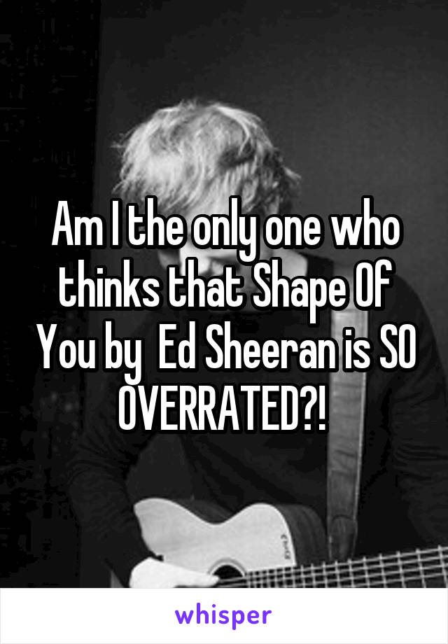 Am I the only one who thinks that Shape Of You by  Ed Sheeran is SO OVERRATED?! 