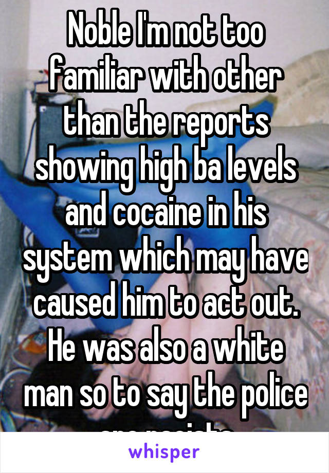 Noble I'm not too familiar with other than the reports showing high ba levels and cocaine in his system which may have caused him to act out. He was also a white man so to say the police are racists