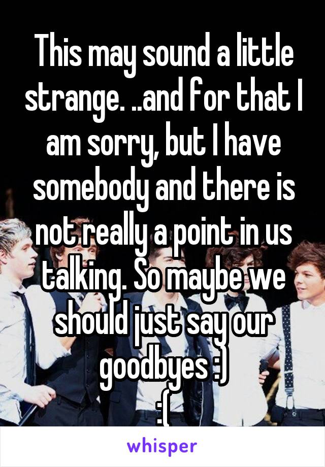 This may sound a little strange. ..and for that I am sorry, but I have somebody and there is not really a point in us talking. So maybe we should just say our goodbyes :)
:(