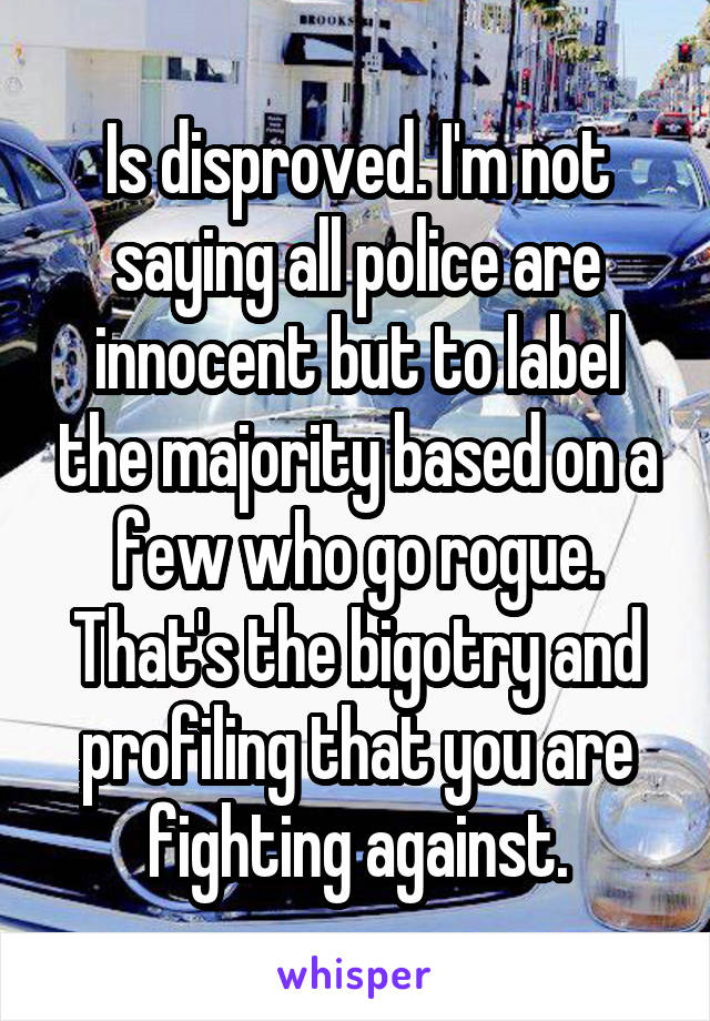 Is disproved. I'm not saying all police are innocent but to label the majority based on a few who go rogue. That's the bigotry and profiling that you are fighting against.