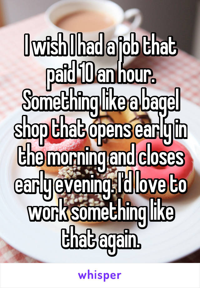 I wish I had a job that paid 10 an hour. Something like a bagel shop that opens early in the morning and closes early evening. I'd love to work something like that again.