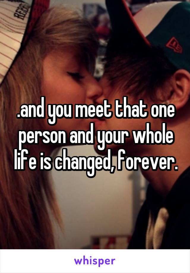 .and you meet that one person and your whole life is changed, forever.