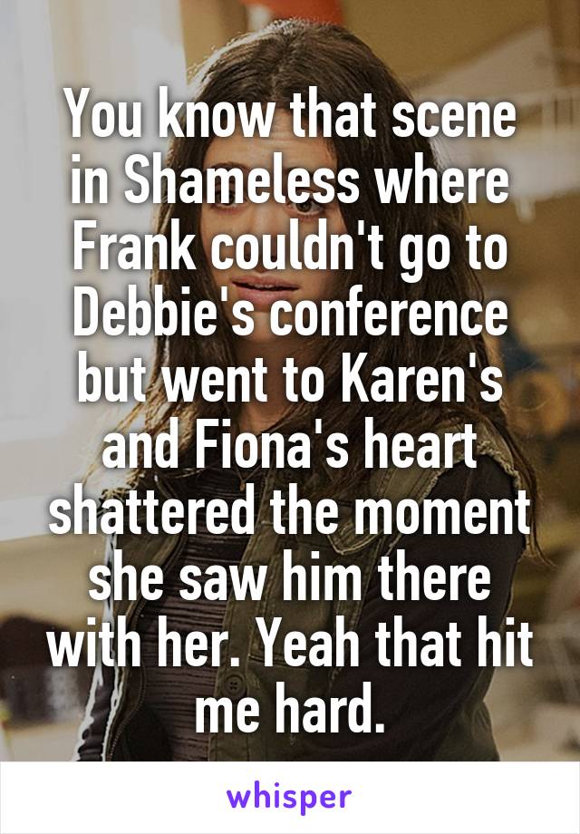 You know that scene in Shameless where Frank couldn't go to Debbie's conference but went to Karen's and Fiona's heart shattered the moment she saw him there with her. Yeah that hit me hard.