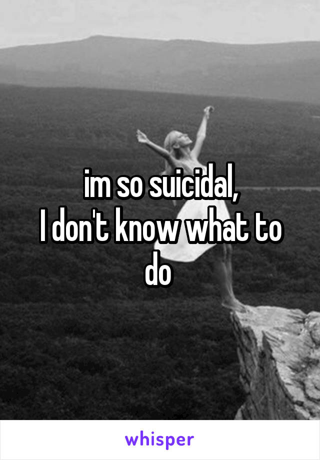 im so suicidal,
I don't know what to do 