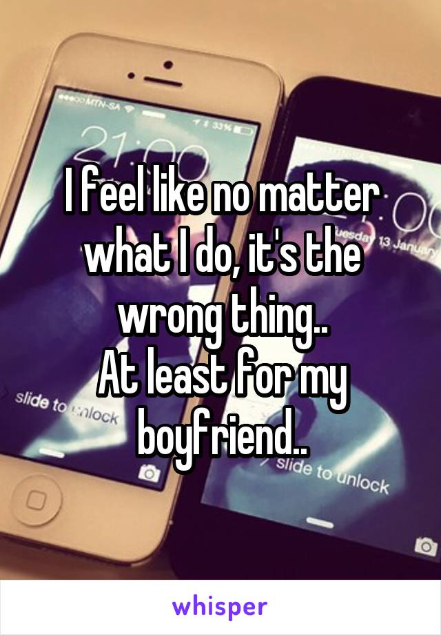 I feel like no matter what I do, it's the wrong thing..
At least for my boyfriend..