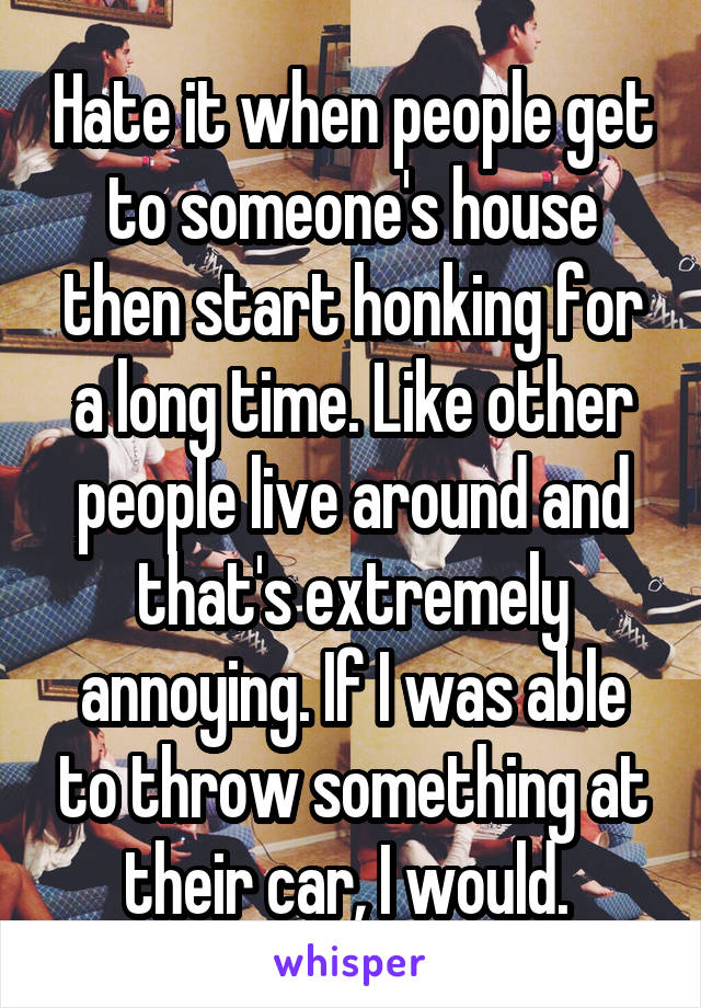 Hate it when people get to someone's house then start honking for a long time. Like other people live around and that's extremely annoying. If I was able to throw something at their car, I would. 