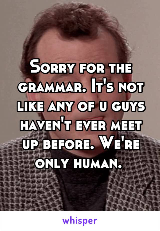 Sorry for the grammar. It's not like any of u guys haven't ever meet up before. We're only human. 