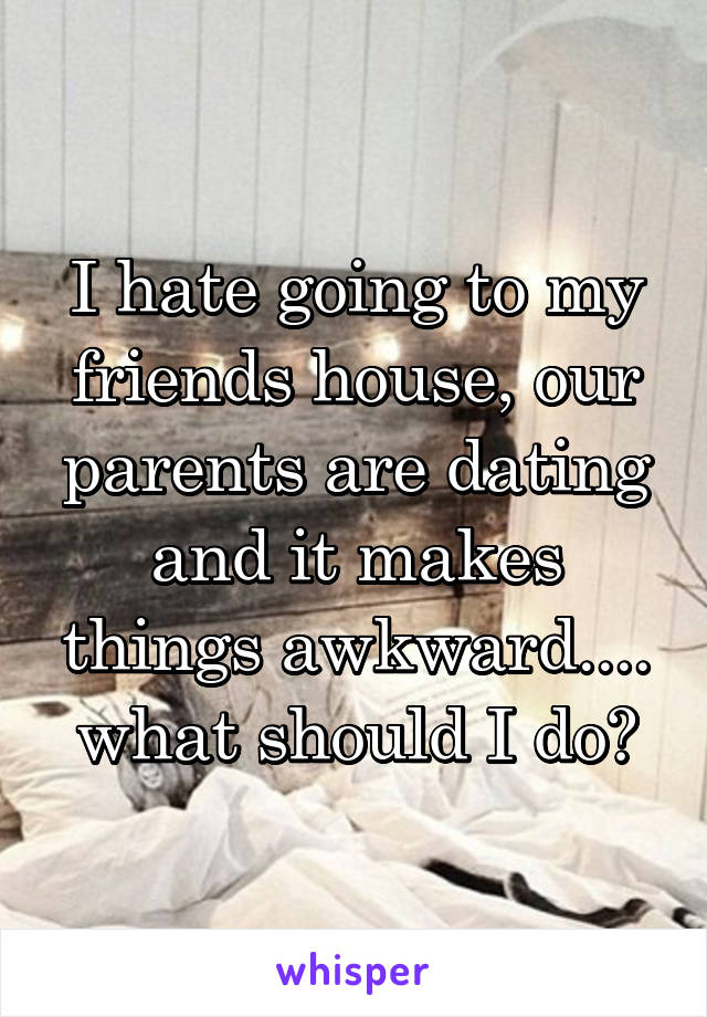 I hate going to my friends house, our parents are dating and it makes things awkward.... what should I do?